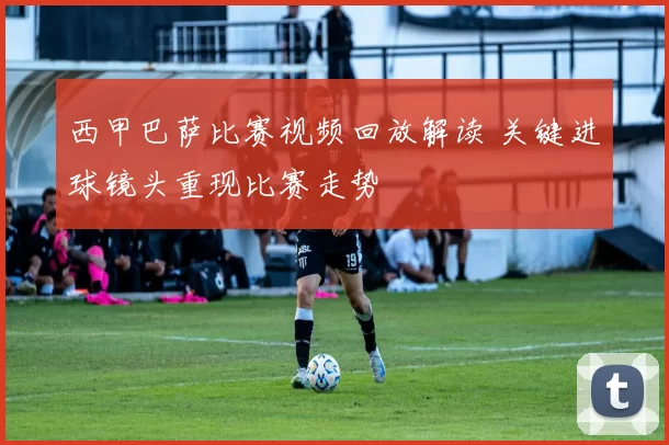 西甲巴萨比赛视频回放解读 关键进球镜头重现比赛走势
