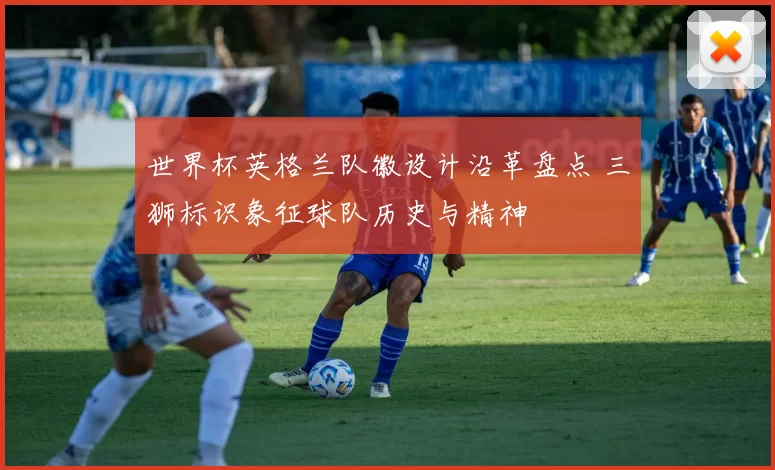 世界杯英格兰队徽设计沿革盘点 三狮标识象征球队历史与精神