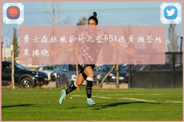 勇士森林狼获状元签NBA选秀抽签结果揭晓