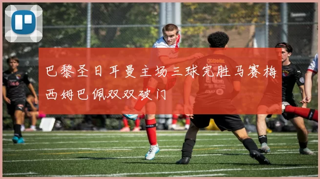 巴黎圣日耳曼主场三球完胜马赛梅西姆巴佩双双破门