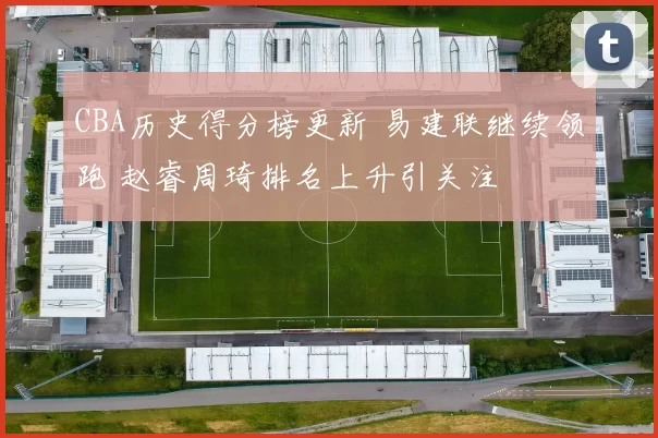 CBA历史得分榜更新 易建联继续领跑 赵睿周琦排名上升引关注