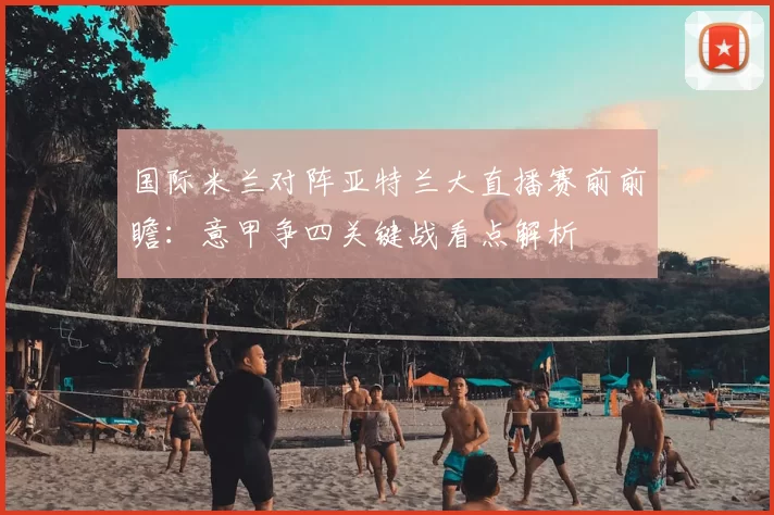 国际米兰对阵亚特兰大直播赛前前瞻：意甲争四关键战看点解析