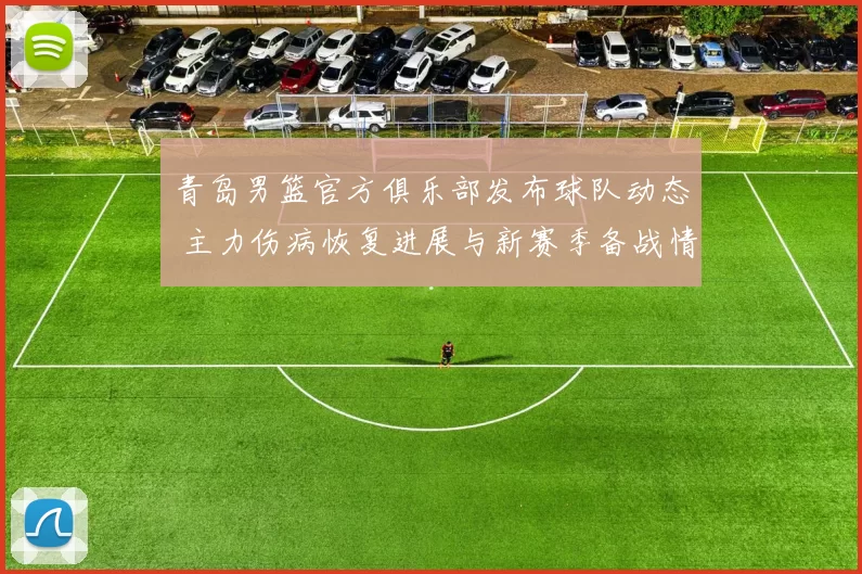 青岛男篮官方俱乐部发布球队动态 主力伤病恢复进展与新赛季备战情况