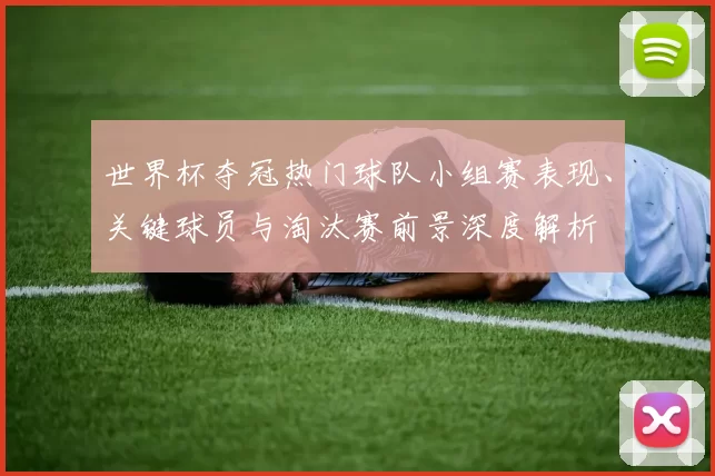 世界杯夺冠热门球队小组赛表现、关键球员与淘汰赛前景深度解析