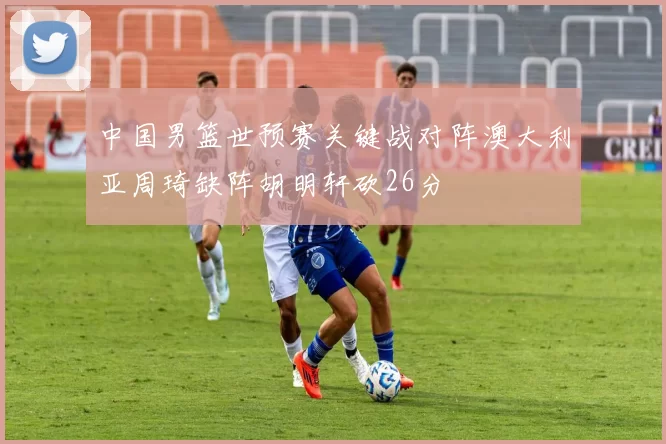 中国男篮世预赛关键战对阵澳大利亚周琦缺阵胡明轩砍26分