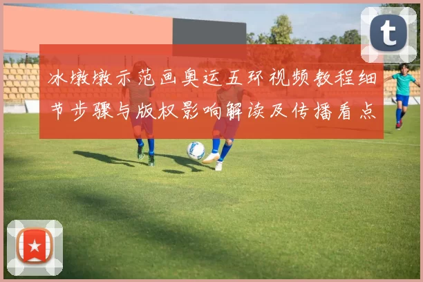 冰墩墩示范画奥运五环视频教程细节步骤与版权影响解读及传播看点