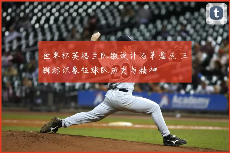 世界杯英格兰队徽设计沿革盘点 三狮标识象征球队历史与精神