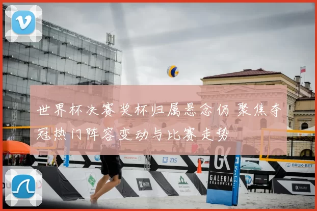 世界杯决赛奖杯归属悬念仍 聚焦夺冠热门阵容变动与比赛走势