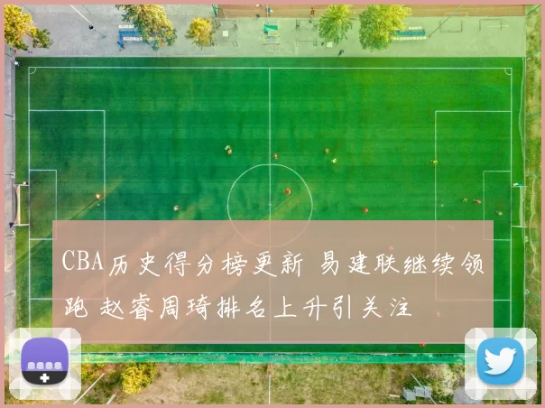 CBA历史得分榜更新 易建联继续领跑 赵睿周琦排名上升引关注