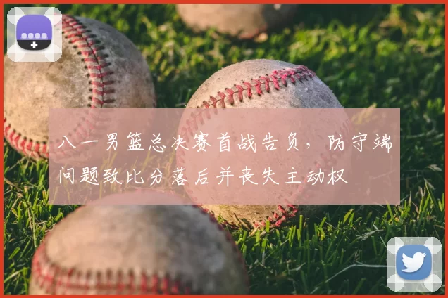 八一男篮总决赛首战告负，防守端问题致比分落后并丧失主动权