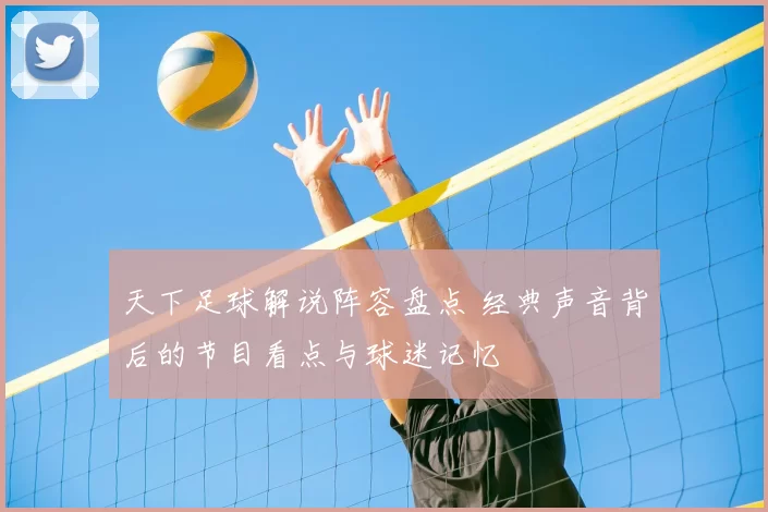 天下足球解说阵容盘点 经典声音背后的节目看点与球迷记忆