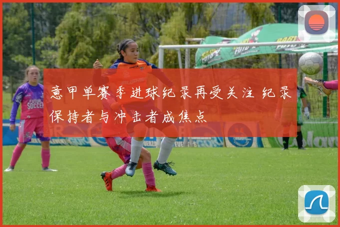 意甲单赛季进球纪录再受关注 纪录保持者与冲击者成焦点