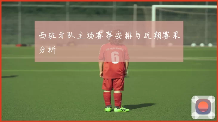 西班牙队主场赛事安排与近期赛果分析