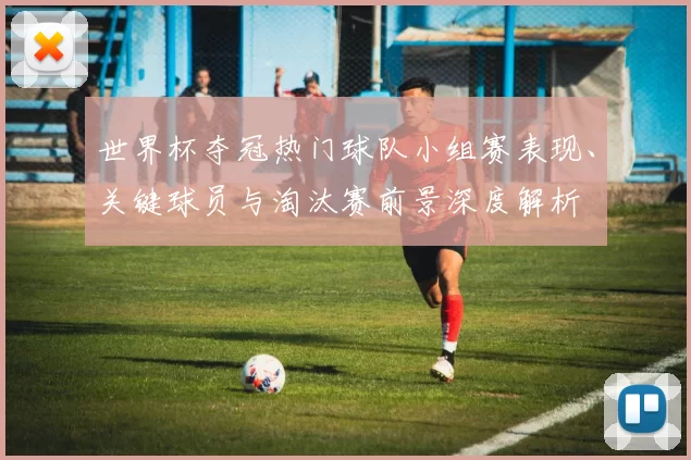 世界杯夺冠热门球队小组赛表现、关键球员与淘汰赛前景深度解析