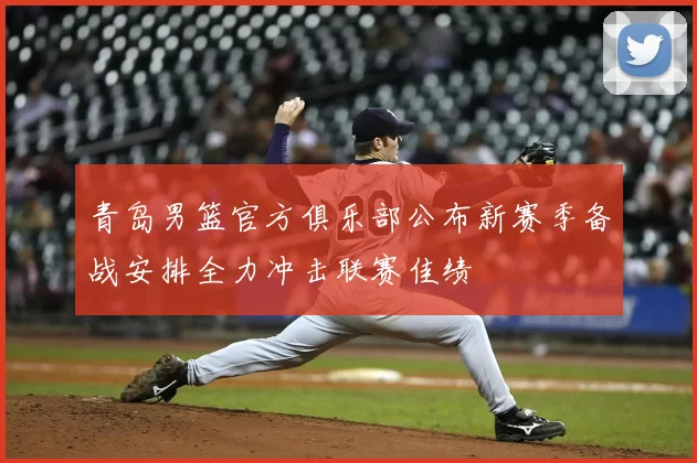 青岛男篮官方俱乐部公布新赛季备战安排全力冲击联赛佳绩