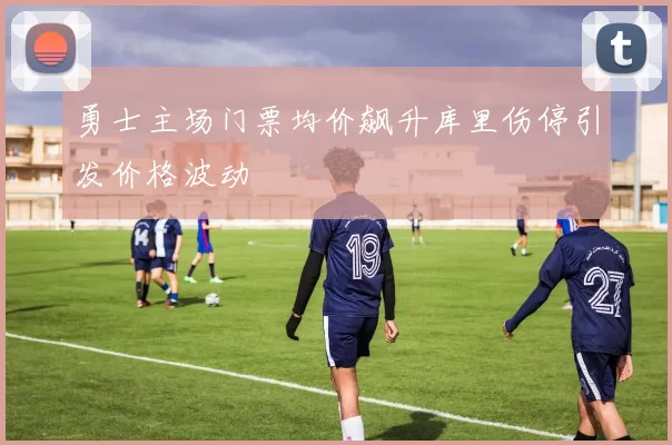 勇士主场门票均价飙升库里伤停引发价格波动