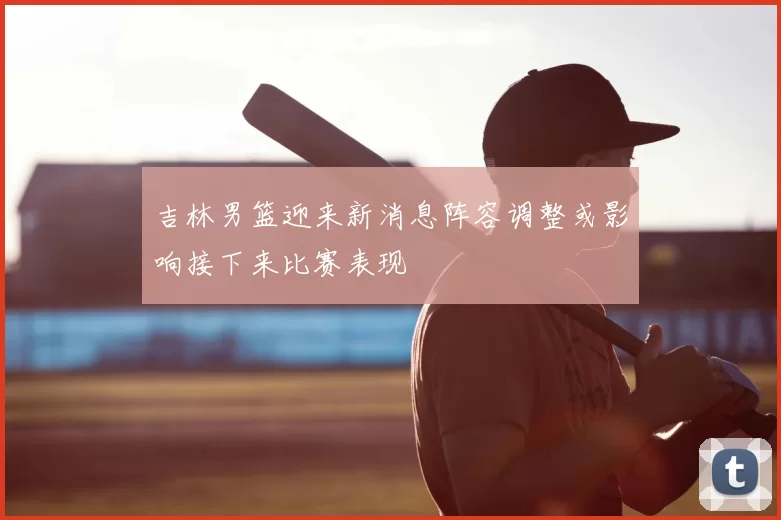 吉林男篮迎来新消息阵容调整或影响接下来比赛表现