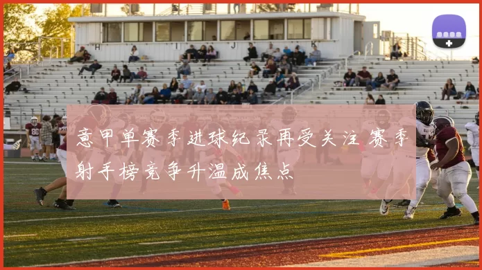 意甲单赛季进球纪录再受关注 赛季射手榜竞争升温成焦点