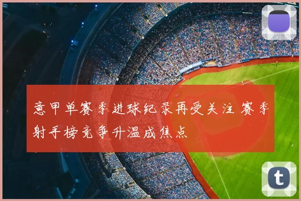 意甲单赛季进球纪录再受关注 赛季射手榜竞争升温成焦点