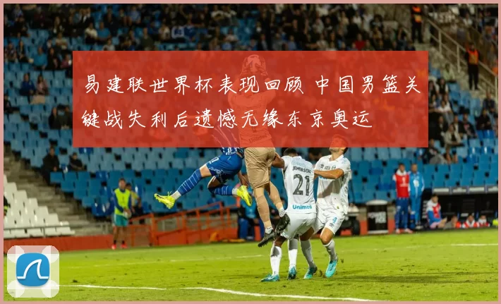 易建联世界杯表现回顾 中国男篮关键战失利后遗憾无缘东京奥运