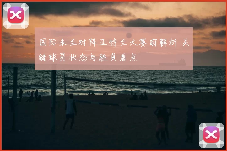 国际米兰对阵亚特兰大赛前解析 关键球员状态与胜负看点