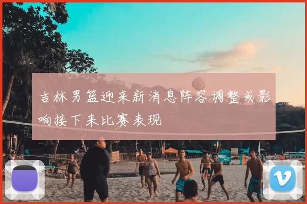 吉林男篮迎来新消息阵容调整或影响接下来比赛表现