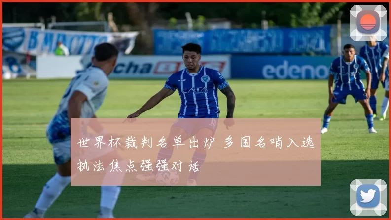 世界杯裁判名单出炉 多国名哨入选执法焦点强强对话