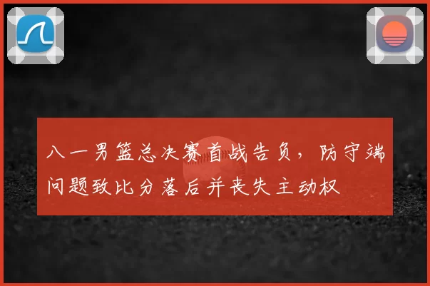 八一男篮总决赛首战告负，防守端问题致比分落后并丧失主动权