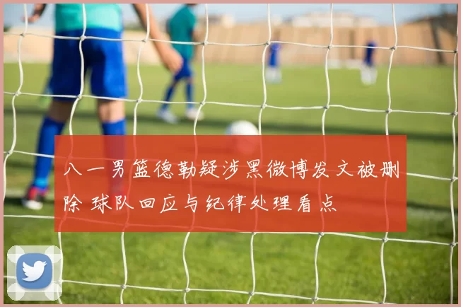 八一男篮德勒疑涉黑微博发文被删除 球队回应与纪律处理看点