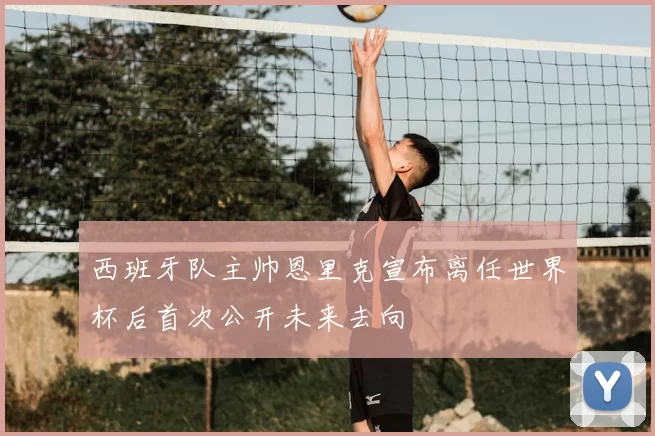 西班牙队主帅恩里克宣布离任世界杯后首次公开未来去向